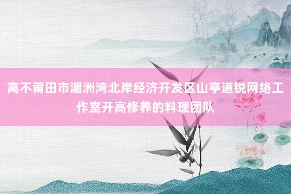 离不莆田市湄洲湾北岸经济开发区山亭道锐网络工作室开高修养的料理团队