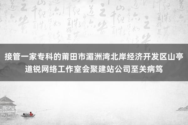 接管一家专科的莆田市湄洲湾北岸经济开发区山亭道锐网络工作室会聚建站公司至关病笃